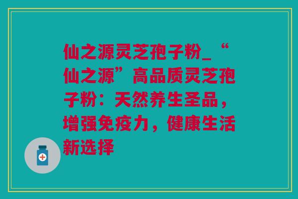 仙之源灵芝孢子粉_“仙之源”高品质灵芝孢子粉：天然养生圣品，增强免疫力，健康生活新选择