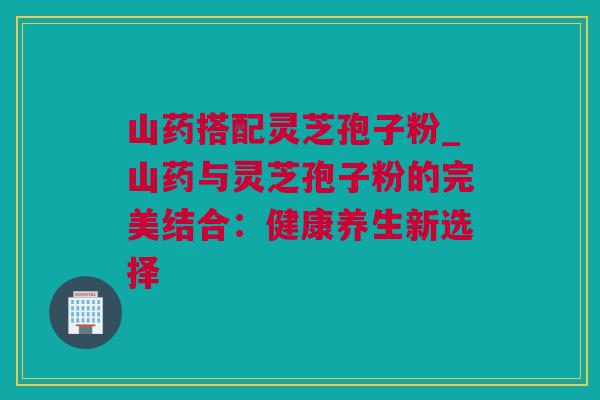 山药搭配灵芝孢子粉_山药与灵芝孢子粉的完美结合：健康养生新选择