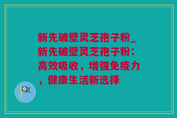 新先破壁灵芝孢子粉_新先破壁灵芝孢子粉：高效吸收，增强免疫力，健康生活新选择