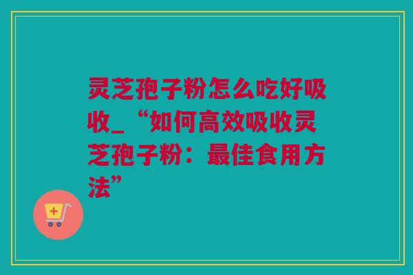 灵芝孢子粉怎么吃好吸收_“如何高效吸收灵芝孢子粉：最佳食用方法”