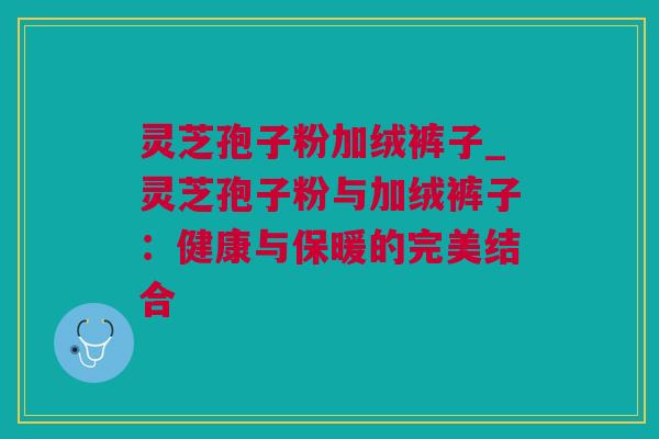 灵芝孢子粉加绒裤子_灵芝孢子粉与加绒裤子：健康与保暖的完美结合