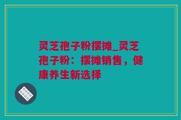 灵芝孢子粉摆摊_灵芝孢子粉:摆摊销售,健康养生新选择 灵芝孢子粉摆摊_灵芝孢子粉:摆摊销售,健康养生新选择