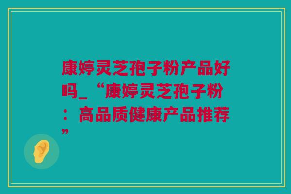 康婷灵芝孢子粉产品好吗_“康婷灵芝孢子粉：高品质健康产品推荐”