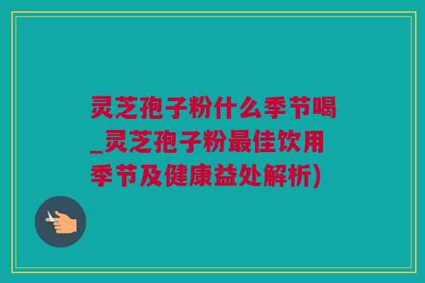 灵芝孢子粉什么季节喝_灵芝孢子粉最佳饮用季节及健康益处解析)
