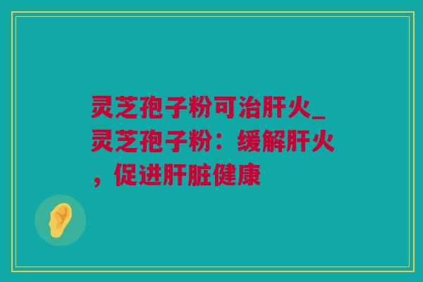 灵芝孢子粉可治肝火_灵芝孢子粉：缓解肝火，促进肝脏健康