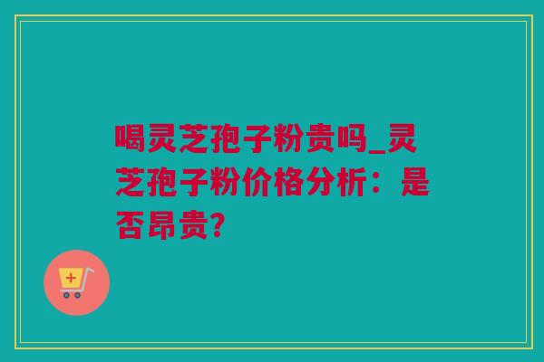喝灵芝孢子粉贵吗_灵芝孢子粉价格分析：是否昂贵？