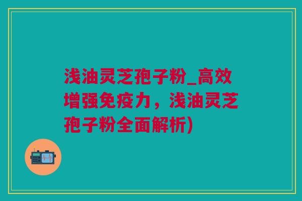 浅油灵芝孢子粉_高效增强免疫力，浅油灵芝孢子粉全面解析)