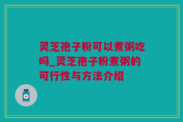 灵芝孢子粉可以煮粥吃吗_灵芝孢子粉煮粥的可行性与方法介绍