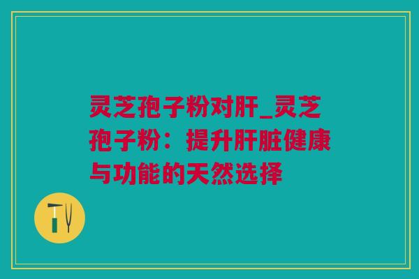 灵芝孢子粉对肝_灵芝孢子粉：提升肝脏健康与功能的天然选择