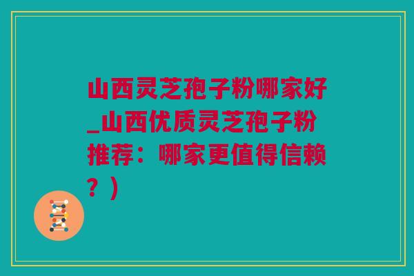 山西灵芝孢子粉哪家好_山西优质灵芝孢子粉推荐：哪家更值得信赖？)