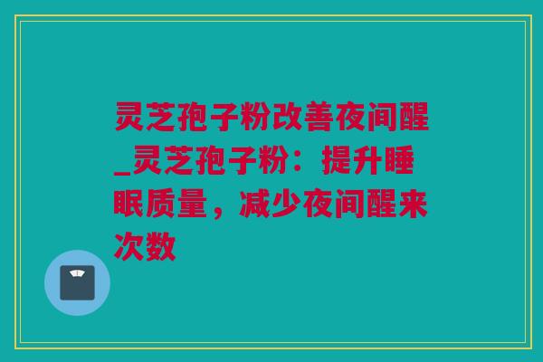 灵芝孢子粉改善夜间醒_灵芝孢子粉：提升质量，减少夜间醒来次数