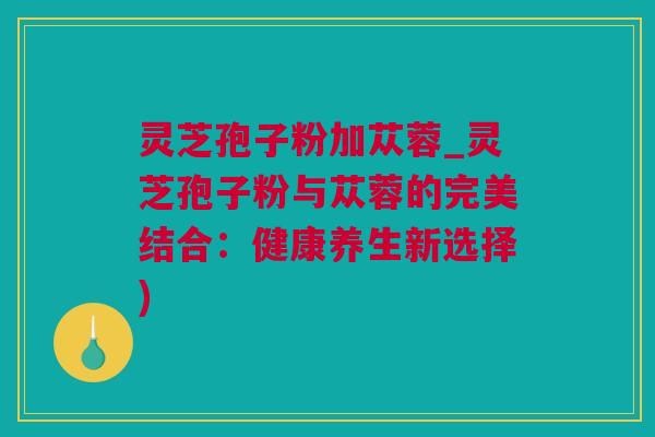 灵芝孢子粉加苁蓉_灵芝孢子粉与苁蓉的完美结合：健康养生新选择)