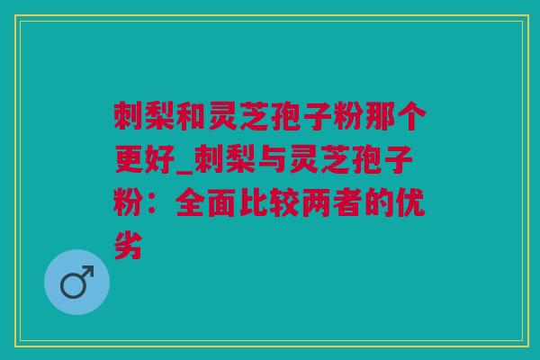刺梨和灵芝孢子粉那个更好_刺梨与灵芝孢子粉：全面比较两者的优劣