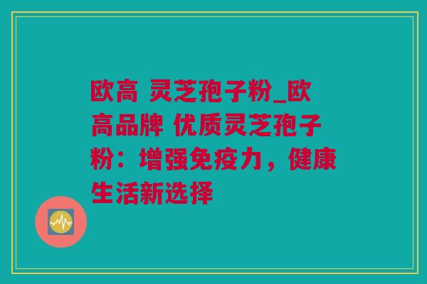 欧高 灵芝孢子粉_欧高品牌 优质灵芝孢子粉：增强免疫力，健康生活新选择