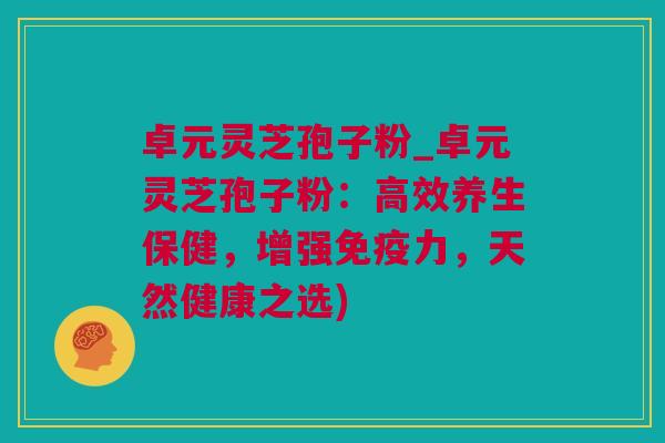 卓元灵芝孢子粉_卓元灵芝孢子粉：高效养生保健，增强免疫力，天然健康之选)