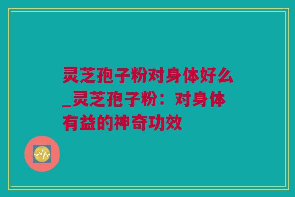 灵芝孢子粉对身体好么_灵芝孢子粉：对身体有益的神奇功效
