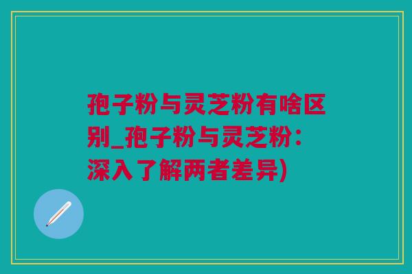 孢子粉与灵芝粉有啥区别_孢子粉与灵芝粉：深入了解两者差异)