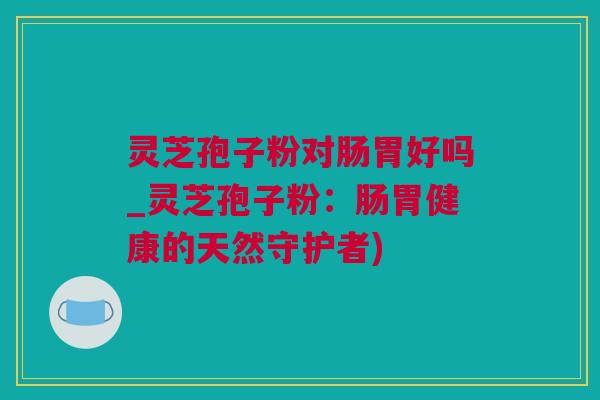 灵芝孢子粉对肠胃好吗_灵芝孢子粉：肠胃健康的天然守护者)