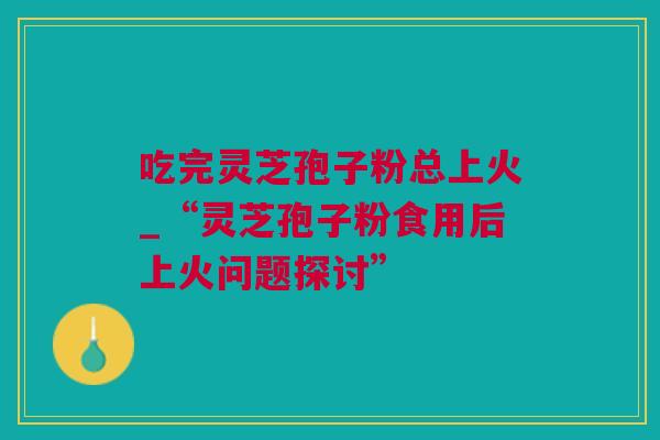 吃完灵芝孢子粉总上火_“灵芝孢子粉食用后上火问题探讨”