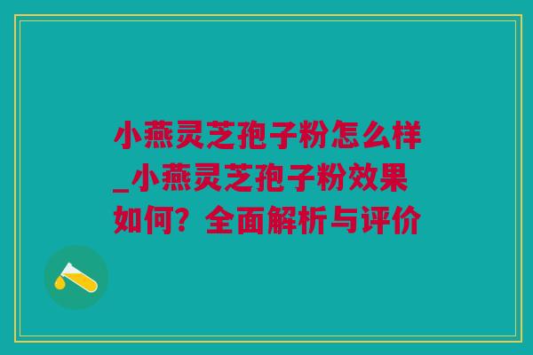 小燕灵芝孢子粉怎么样_小燕灵芝孢子粉效果如何？全面解析与评价