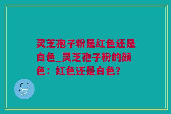 灵芝孢子粉是红色还是白色_灵芝孢子粉的颜色：红色还是白色？