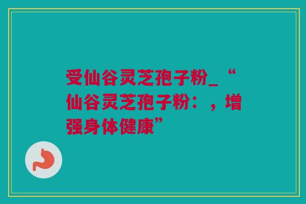 受仙谷灵芝孢子粉_“仙谷灵芝孢子粉：，增强身体健康”