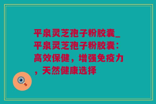 平泉灵芝孢子粉胶囊_平泉灵芝孢子粉胶囊：高效保健，增强免疫力，天然健康选择