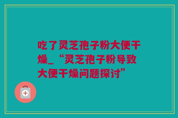 吃了灵芝孢子粉大便干燥_“灵芝孢子粉导致大便干燥问题探讨”