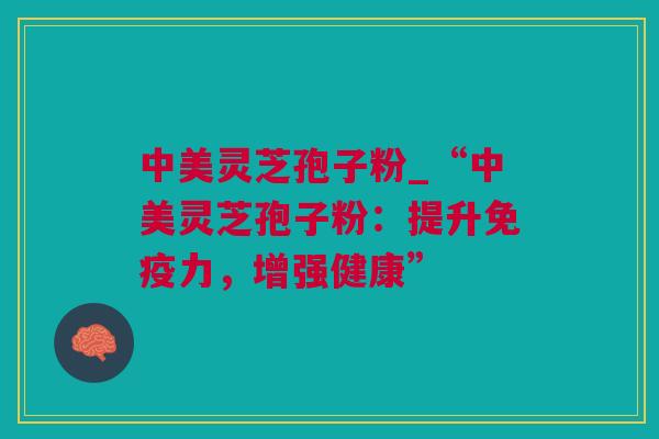 中美灵芝孢子粉_“中美灵芝孢子粉：提升免疫力，增强健康”