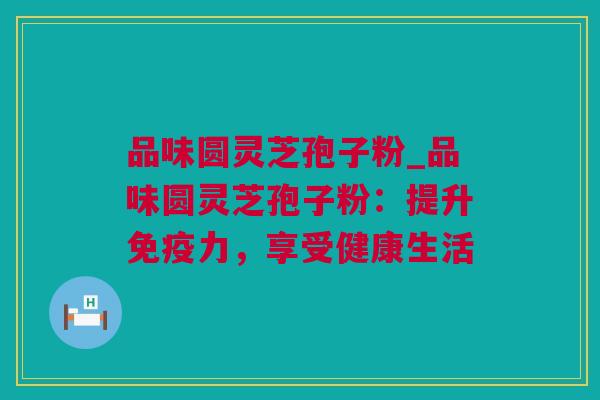 品味圆灵芝孢子粉_品味圆灵芝孢子粉：提升免疫力，享受健康生活