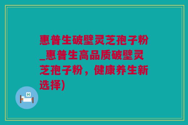 惠普生破壁灵芝孢子粉_惠普生高品质破壁灵芝孢子粉，健康养生新选择)