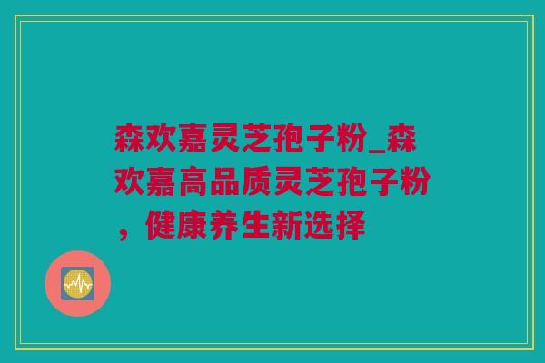 森欢嘉灵芝孢子粉_森欢嘉高品质灵芝孢子粉，健康养生新选择