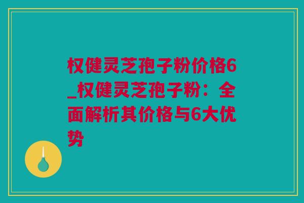 权健灵芝孢子粉价格6_权健灵芝孢子粉：全面解析其价格与6大优势