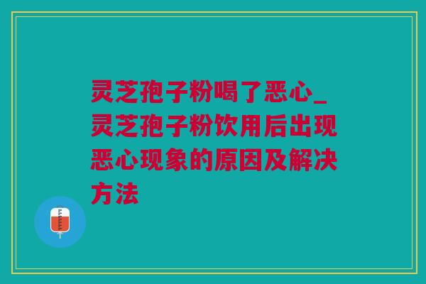 灵芝孢子粉喝了恶心_灵芝孢子粉饮用后出现恶心现象的原因及解决方法