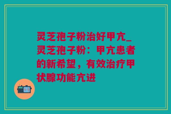 灵芝孢子粉治好甲亢_灵芝孢子粉：甲亢患者的新希望，有效治疗甲状腺功能亢进