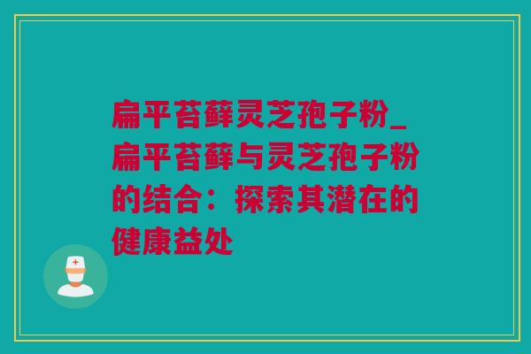 扁平苔藓灵芝孢子粉_扁平苔藓与灵芝孢子粉的结合:探索其潜在的健康益处 扁平苔藓灵芝孢子粉_扁平苔藓与灵芝孢子粉的结合:探索其潜在的健康益处