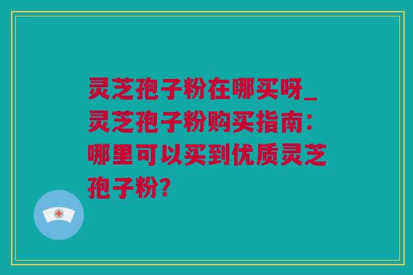 灵芝孢子粉在哪买呀_灵芝孢子粉购买指南：哪里可以买到优质灵芝孢子粉？