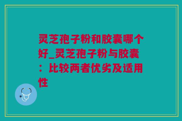 灵芝孢子粉和胶囊哪个好_灵芝孢子粉与胶囊:比较两者优劣及适用性