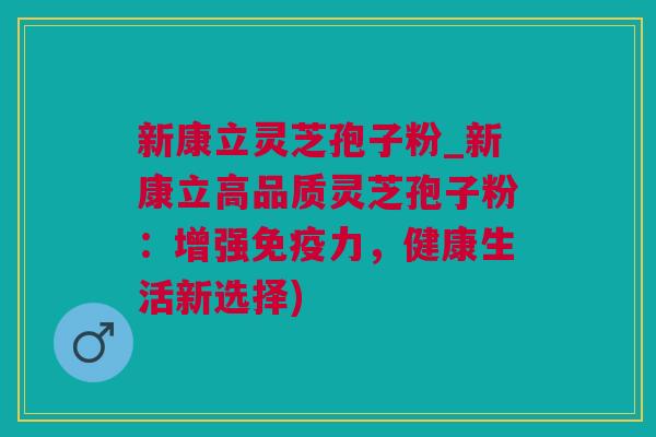 新康立灵芝孢子粉_新康立高品质灵芝孢子粉：增强免疫力，健康生活新选择)