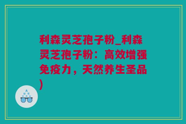 利森灵芝孢子粉_利森灵芝孢子粉：高效增强免疫力，天然养生圣品)