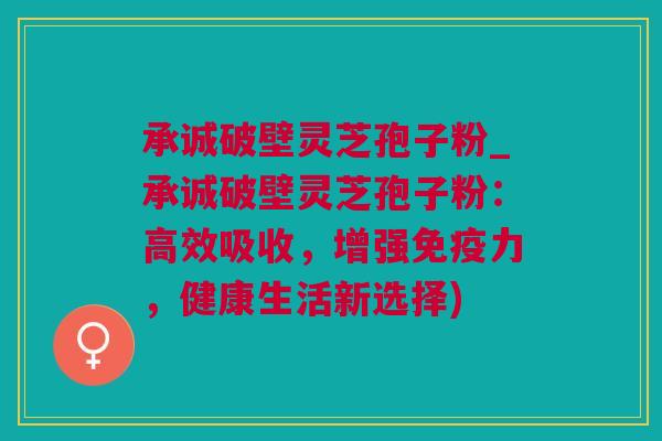 承诚破壁灵芝孢子粉_承诚破壁灵芝孢子粉：高效吸收，增强免疫力，健康生活新选择)