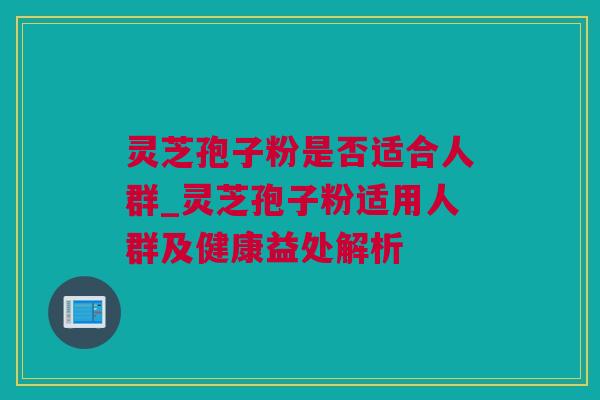 灵芝孢子粉是否适合人群_灵芝孢子粉适用人群及健康益处解析