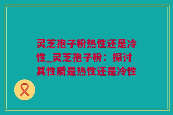 灵芝孢子粉热性还是冷性_灵芝孢子粉：探讨其性质是热性还是冷性