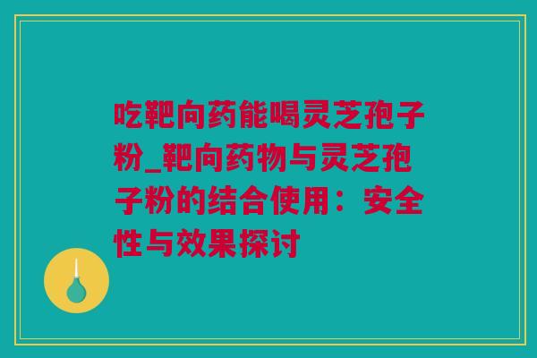 吃靶向药能喝灵芝孢子粉_靶向与灵芝孢子粉的结合使用：安全性与效果探讨