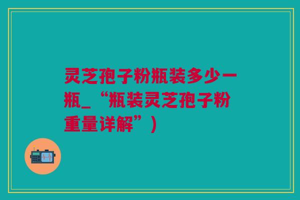 灵芝孢子粉瓶装多少一瓶_“瓶装灵芝孢子粉重量详解”)