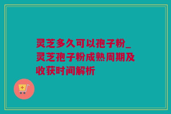 灵芝多久可以孢子粉_灵芝孢子粉成熟周期及收获时间解析