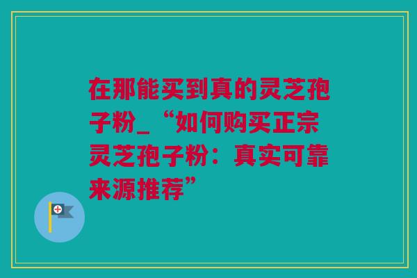 在那能买到真的灵芝孢子粉_“如何购买正宗灵芝孢子粉：真实可靠来源推荐”