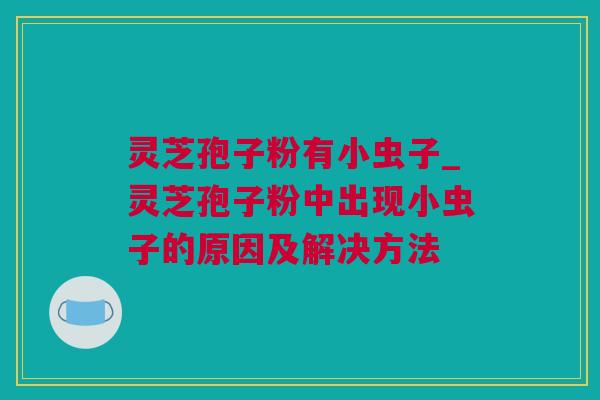 灵芝孢子粉有小虫子_灵芝孢子粉中出现小虫子的原因及解决方法