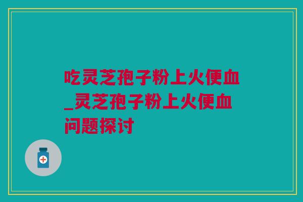 吃灵芝孢子粉上火便血_灵芝孢子粉上火便血问题探讨