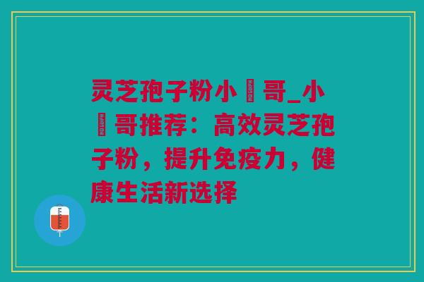 灵芝孢子粉小楊哥_小楊哥推荐：高效灵芝孢子粉，提升免疫力，健康生活新选择